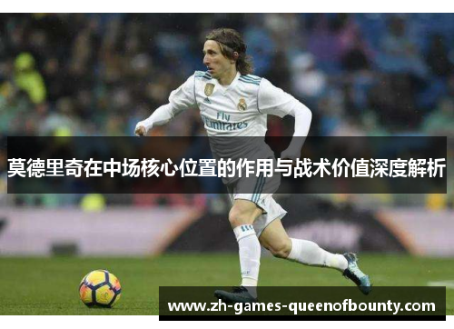 莫德里奇在中场核心位置的作用与战术价值深度解析 莫德里奇在中场核心位置的作用与战术价值深度解析