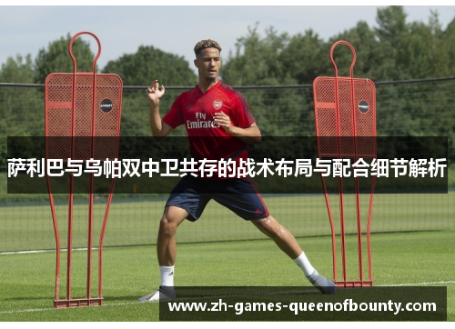 萨利巴与乌帕双中卫共存的战术布局与配合细节解析 萨利巴与乌帕双中卫共存的战术布局与配合细节解析