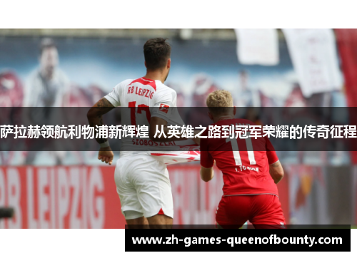 萨拉赫领航利物浦新辉煌 从英雄之路到冠军荣耀的传奇征程 萨拉赫领航利物浦新辉煌 从英雄之路到冠军荣耀的传奇征程