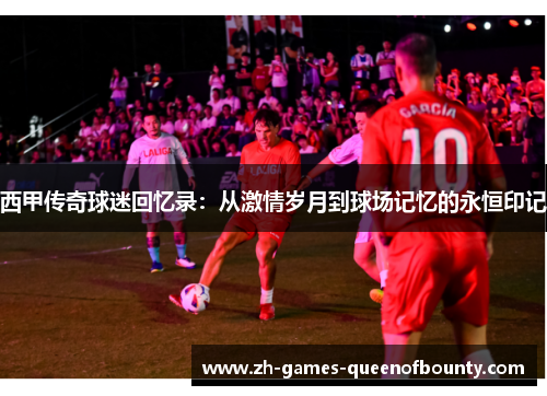 西甲传奇球迷回忆录:从激情岁月到球场记忆的永恒印记 西甲传奇球迷回忆录:从激情岁月到球场记忆的永恒印记