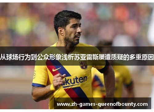 从球场行为到公众形象浅析苏亚雷斯屡遭质疑的多重原因 从球场行为到公众形象浅析苏亚雷斯屡遭质疑的多重原因