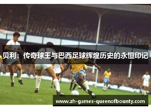贝利:传奇球王与巴西足球辉煌历史的永恒印记 贝利:传奇球王与巴西足球辉煌历史的永恒印记