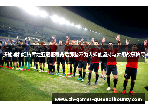 探秘浦和红钻辉煌亚冠征程背后那些不为人知的坚持与梦想故事传奇