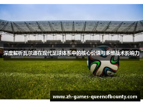 深度解析瓦尔迪在现代足球体系中的核心价值与多维战术影响力