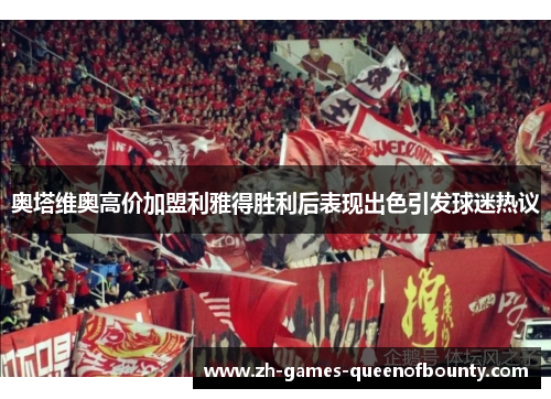 奥塔维奥高价加盟利雅得胜利后表现出色引发球迷热议 奥塔维奥高价加盟利雅得胜利后表现出色引发球迷热议