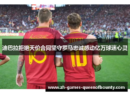 迪巴拉拒绝天价合同坚守罗马忠诚感动亿万球迷心灵